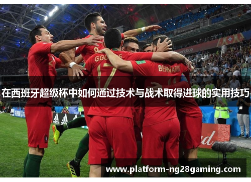 在西班牙超级杯中如何通过技术与战术取得进球的实用技巧