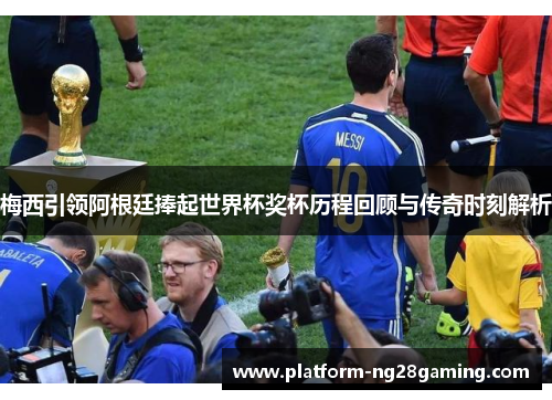梅西引领阿根廷捧起世界杯奖杯历程回顾与传奇时刻解析