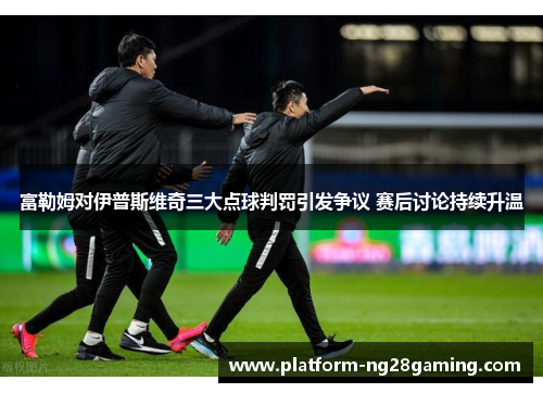 富勒姆对伊普斯维奇三大点球判罚引发争议 赛后讨论持续升温