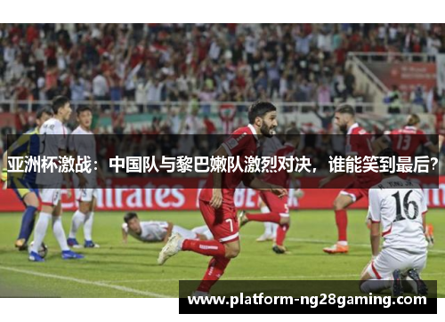 亚洲杯激战：中国队与黎巴嫩队激烈对决，谁能笑到最后？