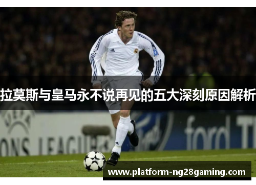 拉莫斯与皇马永不说再见的五大深刻原因解析