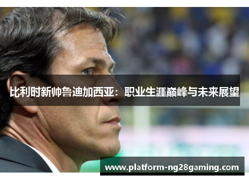 比利时新帅鲁迪加西亚：职业生涯巅峰与未来展望