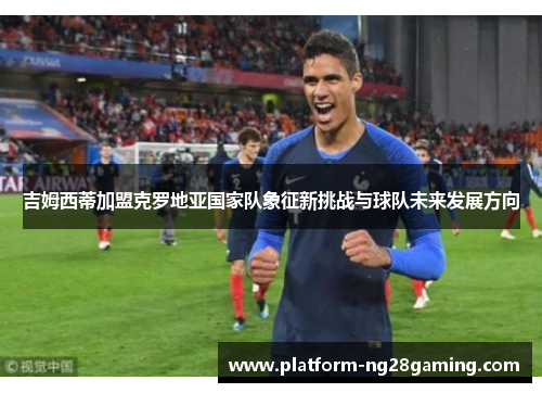 吉姆西蒂加盟克罗地亚国家队象征新挑战与球队未来发展方向