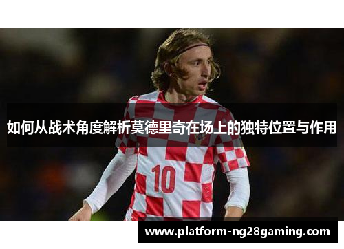 如何从战术角度解析莫德里奇在场上的独特位置与作用