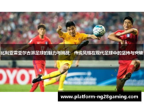 比利亚雷亚尔古派足球的魅力与挑战：传统风格在现代足球中的坚持与突破