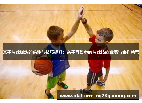 父子篮球训练的乐趣与技巧提升：亲子互动中的篮球技能发展与合作共赢