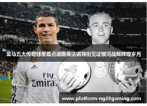 皇马五大传奇球星盘点迪斯蒂法诺领衔见证银河战舰辉煌岁月