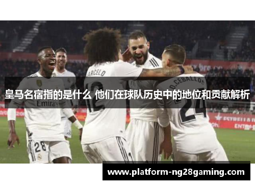 皇马名宿指的是什么 他们在球队历史中的地位和贡献解析