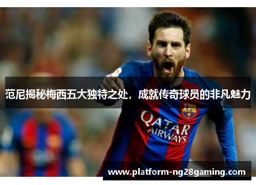 范尼揭秘梅西五大独特之处，成就传奇球员的非凡魅力