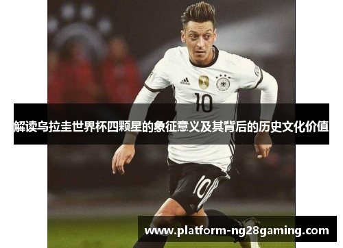 解读乌拉圭世界杯四颗星的象征意义及其背后的历史文化价值