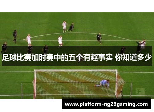 足球比赛加时赛中的五个有趣事实 你知道多少