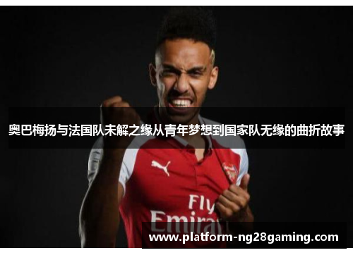 奥巴梅扬与法国队未解之缘从青年梦想到国家队无缘的曲折故事