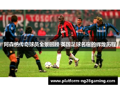 阿森纳传奇球员全景回顾 英国足球名宿的辉煌历程