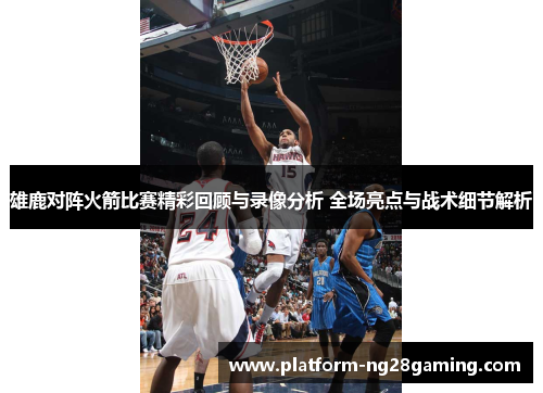 雄鹿对阵火箭比赛精彩回顾与录像分析 全场亮点与战术细节解析