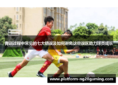 青训过程中常见的七大错误及如何避免这些误区助力球员成长