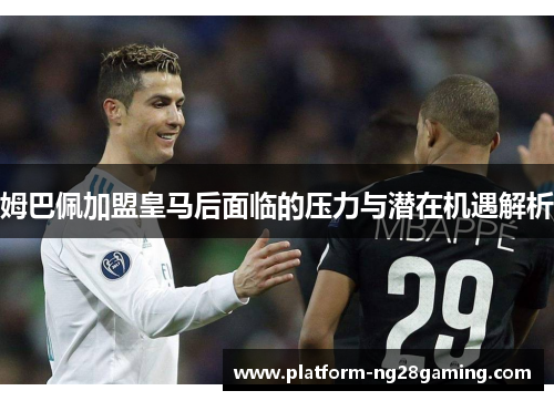 姆巴佩加盟皇马后面临的压力与潜在机遇解析