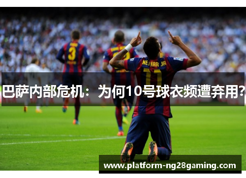 巴萨内部危机：为何10号球衣频遭弃用？