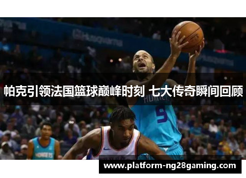 帕克引领法国篮球巅峰时刻 七大传奇瞬间回顾