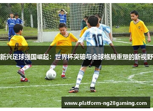 新兴足球强国崛起：世界杯突破与全球格局重塑的新视野