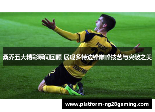 桑乔五大精彩瞬间回顾 展现多特边锋巅峰技艺与突破之美