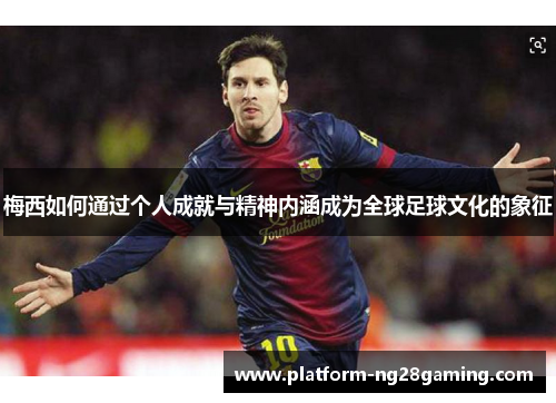 梅西如何通过个人成就与精神内涵成为全球足球文化的象征