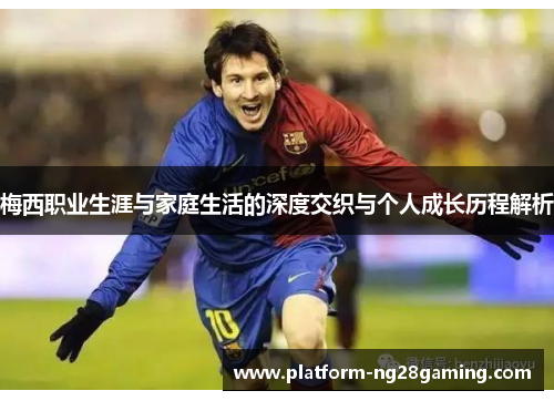梅西职业生涯与家庭生活的深度交织与个人成长历程解析