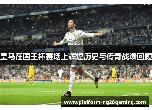 皇马在国王杯赛场上辉煌历史与传奇战绩回顾