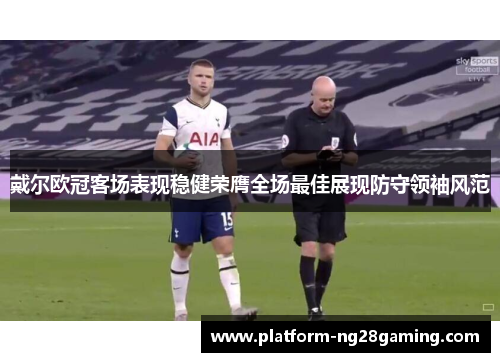 戴尔欧冠客场表现稳健荣膺全场最佳展现防守领袖风范