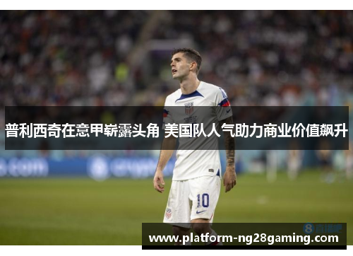 普利西奇在意甲崭露头角 美国队人气助力商业价值飙升