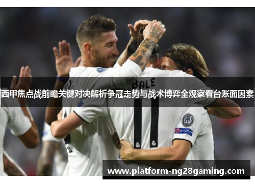 西甲焦点战前瞻关键对决解析争冠走势与战术博弈全观察看台账面因素