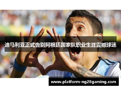 迪马利亚正式告别阿根廷国家队职业生涯震撼球迷