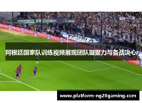 阿根廷国家队训练视频展现团队凝聚力与备战决心