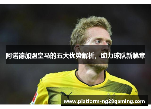 阿诺德加盟皇马的五大优势解析，助力球队新篇章