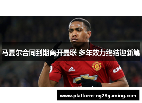 马夏尔合同到期离开曼联 多年效力终结迎新篇