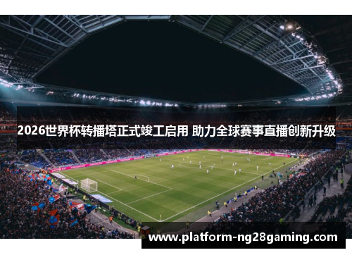 2026世界杯转播塔正式竣工启用 助力全球赛事直播创新升级