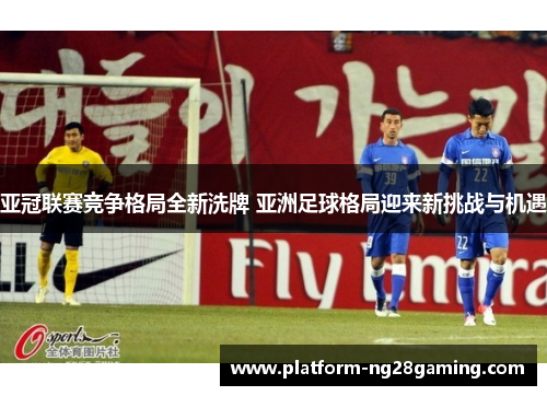 亚冠联赛竞争格局全新洗牌 亚洲足球格局迎来新挑战与机遇