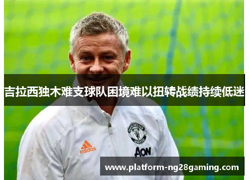 吉拉西独木难支球队困境难以扭转战绩持续低迷